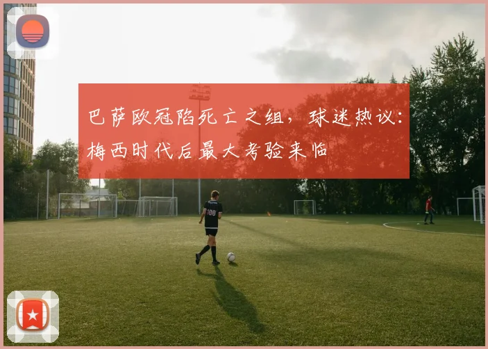 巴萨欧冠陷死亡之组，球迷热议：梅西时代后最大考验来临